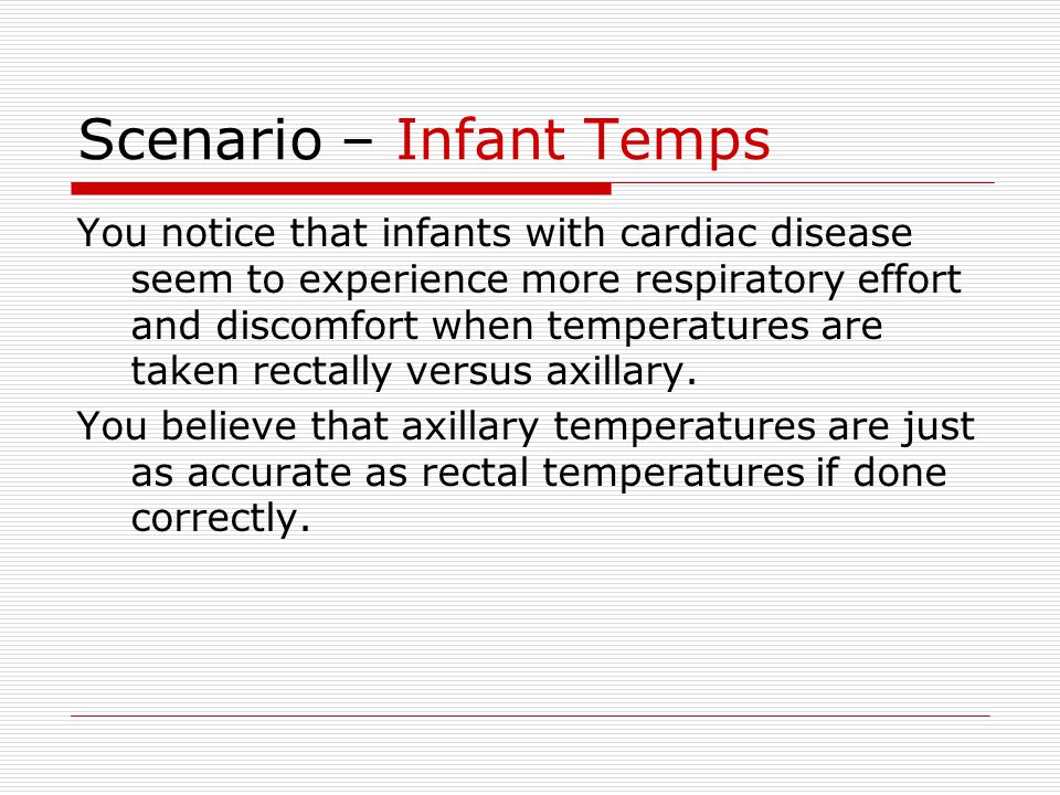 Scenario – Infant Temps You notice that infants with cardiac disease seem to experience more respiratory effort and discomfort when temperatures are taken rectally versus axillary.