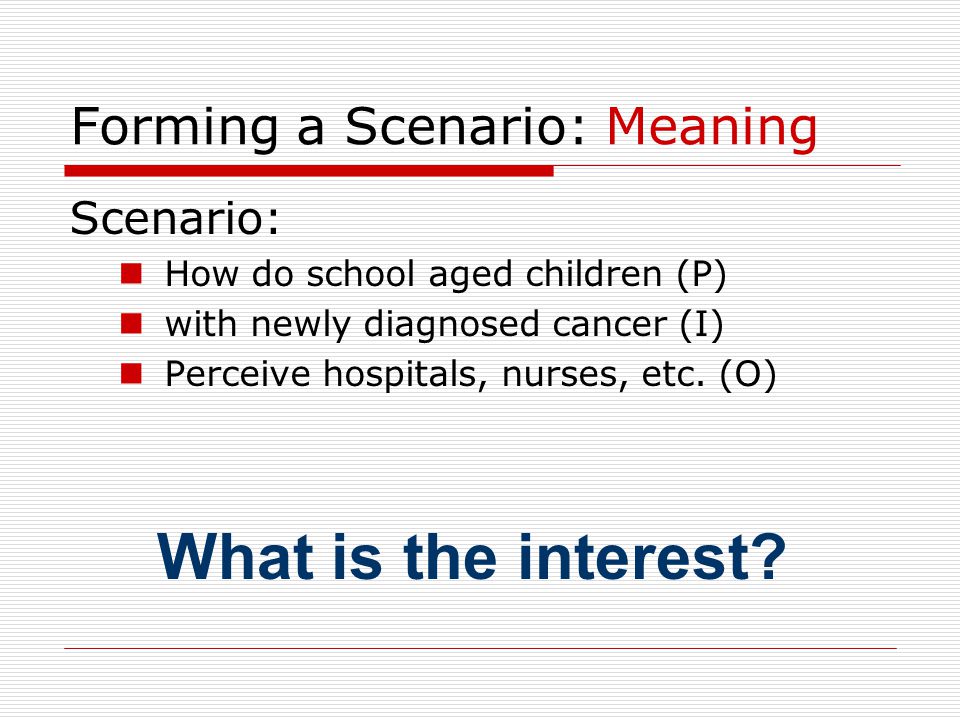 Forming a Scenario: Meaning Scenario: How do school aged children (P) with newly diagnosed cancer (I) Perceive hospitals, nurses, etc.