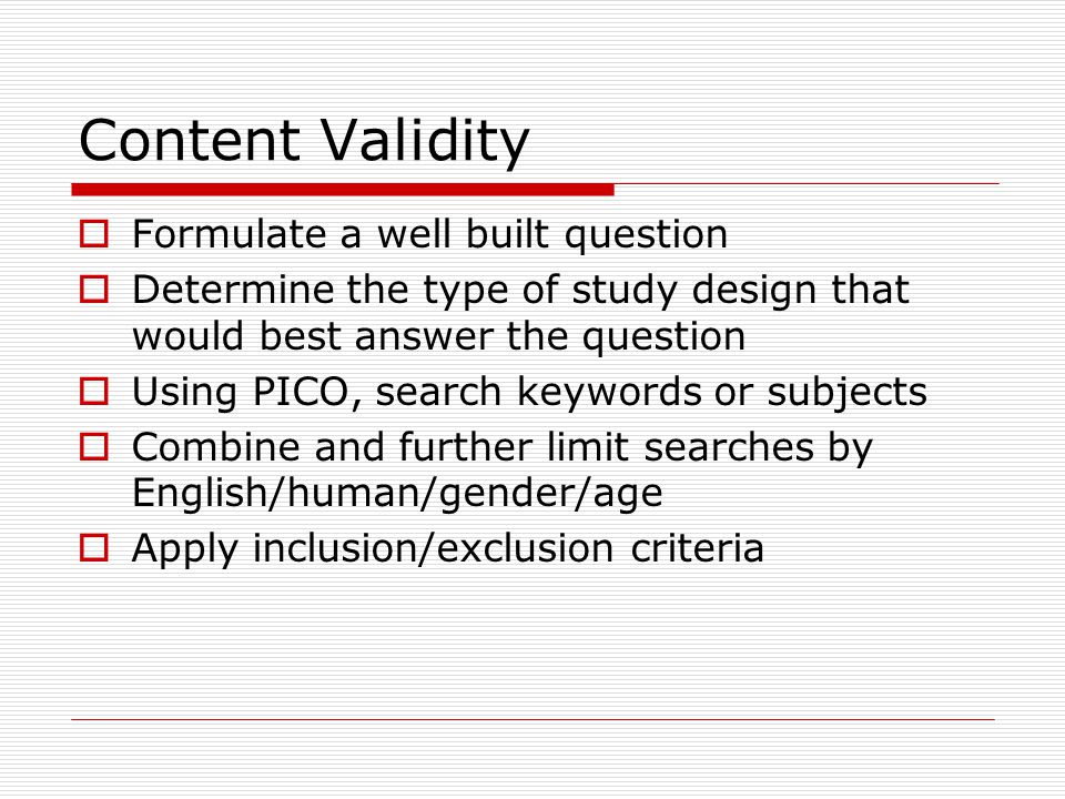 Content Validity  Formulate a well built question  Determine the type of study design that would best answer the question  Using PICO, search keywords or subjects  Combine and further limit searches by English/human/gender/age  Apply inclusion/exclusion criteria