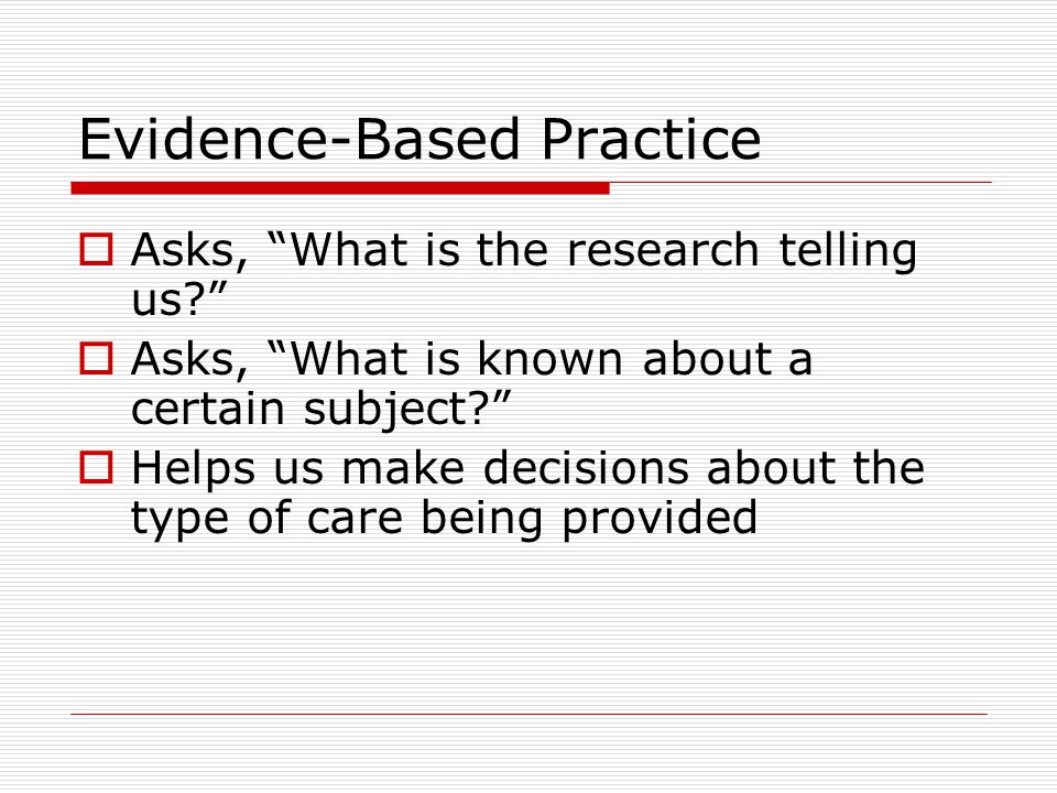 Evidence-Based Practice  Asks, What is the research telling us  Asks, What is known about a certain subject  Helps us make decisions about the type of care being provided