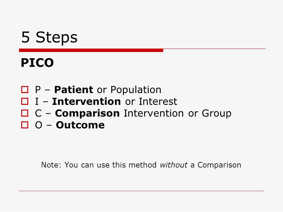 5 Steps PICO  P – Patient or Population  I – Intervention or Interest  C – Comparison Intervention or Group  O – Outcome Note: You can use this method without a Comparison