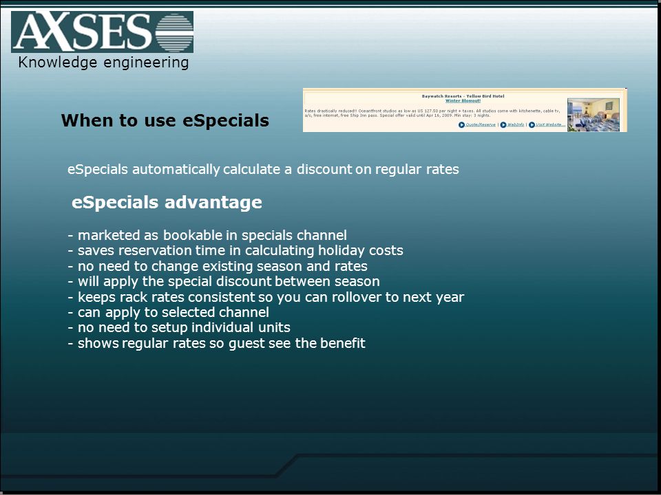 Knowledge engineering When to use eSpecials eSpecials automatically calculate a discount on regular rates eSpecials advantage - marketed as bookable in specials channel - saves reservation time in calculating holiday costs - no need to change existing season and rates - will apply the special discount between season - keeps rack rates consistent so you can rollover to next year - can apply to selected channel - no need to setup individual units - shows regular rates so guest see the benefit