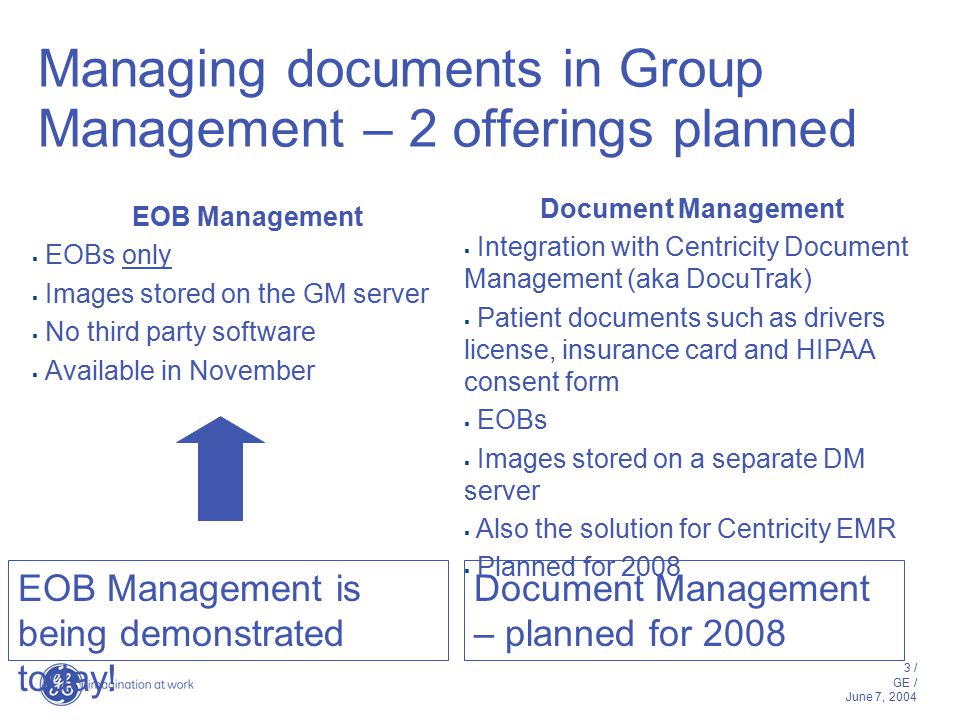 3 / GE / June 7, 2004 Managing documents in Group Management – 2 offerings planned EOB Management  EOBs only  Images stored on the GM server  No third party software  Available in November Document Management  Integration with Centricity Document Management (aka DocuTrak)  Patient documents such as drivers license, insurance card and HIPAA consent form  EOBs  Images stored on a separate DM server  Also the solution for Centricity EMR  Planned for 2008 EOB Management is being demonstrated today.