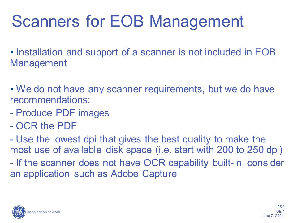 35 / GE / June 7, 2004 Scanners for EOB Management Installation and support of a scanner is not included in EOB Management We do not have any scanner requirements, but we do have recommendations: - Produce PDF images - OCR the PDF - Use the lowest dpi that gives the best quality to make the most use of available disk space (i.e.