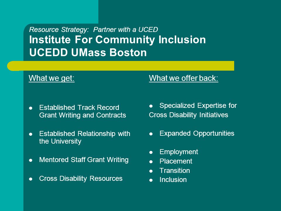 Resource Strategy: Partner with a UCED Institute For Community Inclusion UCEDD UMass Boston What we get: Established Track Record Grant Writing and Contracts Established Relationship with the University Mentored Staff Grant Writing Cross Disability Resources What we offer back: Specialized Expertise for Cross Disability Initiatives Expanded Opportunities Employment Placement Transition Inclusion