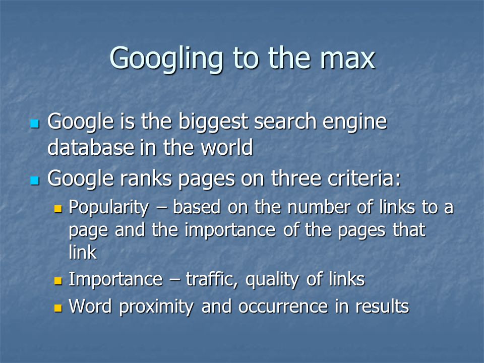 Googling to the max Google is the biggest search engine database in the world Google is the biggest search engine database in the world Google ranks pages on three criteria: Google ranks pages on three criteria: Popularity – based on the number of links to a page and the importance of the pages that link Popularity – based on the number of links to a page and the importance of the pages that link Importance – traffic, quality of links Importance – traffic, quality of links Word proximity and occurrence in results Word proximity and occurrence in results