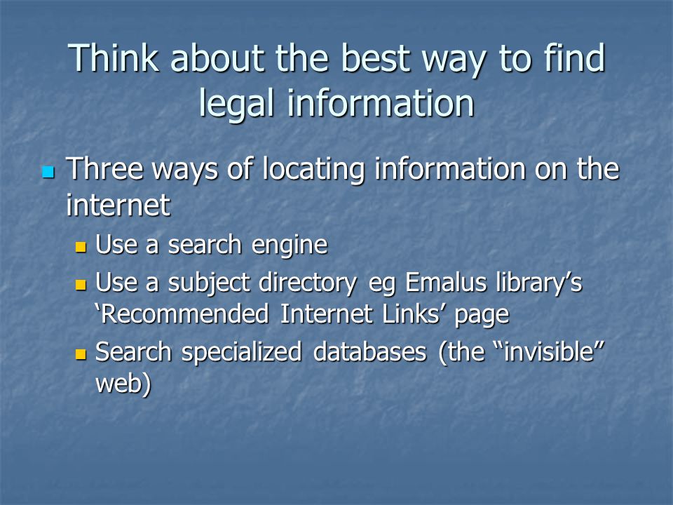 Think about the best way to find legal information Three ways of locating information on the internet Three ways of locating information on the internet Use a search engine Use a search engine Use a subject directory eg Emalus library’s ‘Recommended Internet Links’ page Use a subject directory eg Emalus library’s ‘Recommended Internet Links’ page Search specialized databases (the invisible web) Search specialized databases (the invisible web)