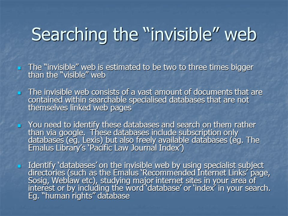 Searching the invisible web The invisible web is estimated to be two to three times bigger than the visible web The invisible web is estimated to be two to three times bigger than the visible web The invisible web consists of a vast amount of documents that are contained within searchable specialised databases that are not themselves linked web pages The invisible web consists of a vast amount of documents that are contained within searchable specialised databases that are not themselves linked web pages You need to identify these databases and search on them rather than via google.