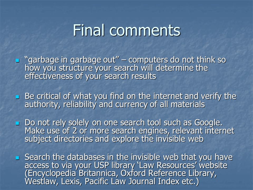Final comments garbage in garbage out – computers do not think so how you structure your search will determine the effectiveness of your search results garbage in garbage out – computers do not think so how you structure your search will determine the effectiveness of your search results Be critical of what you find on the internet and verify the authority, reliability and currency of all materials Be critical of what you find on the internet and verify the authority, reliability and currency of all materials Do not rely solely on one search tool such as Google.