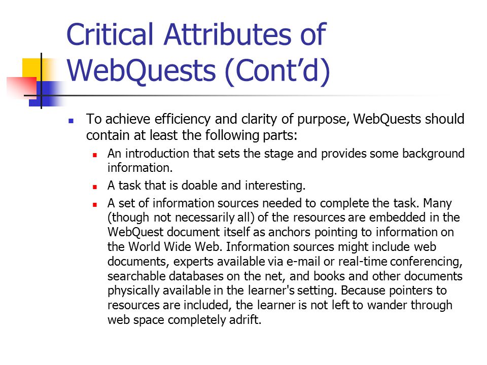 Critical Attributes of WebQuests (Cont’d) To achieve efficiency and clarity of purpose, WebQuests should contain at least the following parts: An introduction that sets the stage and provides some background information.