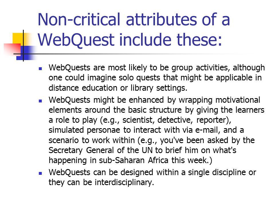 Non-critical attributes of a WebQuest include these: WebQuests are most likely to be group activities, although one could imagine solo quests that might be applicable in distance education or library settings.