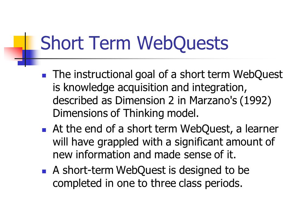 Short Term WebQuests The instructional goal of a short term WebQuest is knowledge acquisition and integration, described as Dimension 2 in Marzano s (1992) Dimensions of Thinking model.