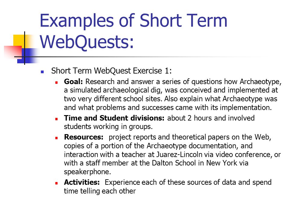 Examples of Short Term WebQuests: Short Term WebQuest Exercise 1: Goal: Research and answer a series of questions how Archaeotype, a simulated archaeological dig, was conceived and implemented at two very different school sites.
