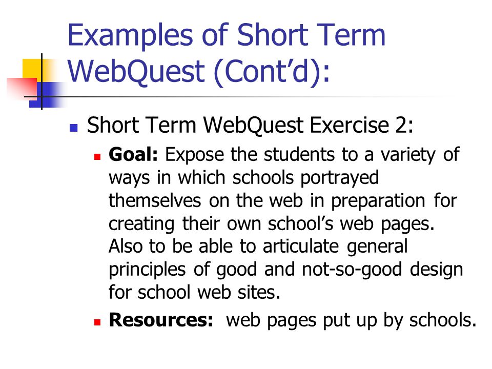 Examples of Short Term WebQuest (Cont’d): Short Term WebQuest Exercise 2: Goal: Expose the students to a variety of ways in which schools portrayed themselves on the web in preparation for creating their own school’s web pages.