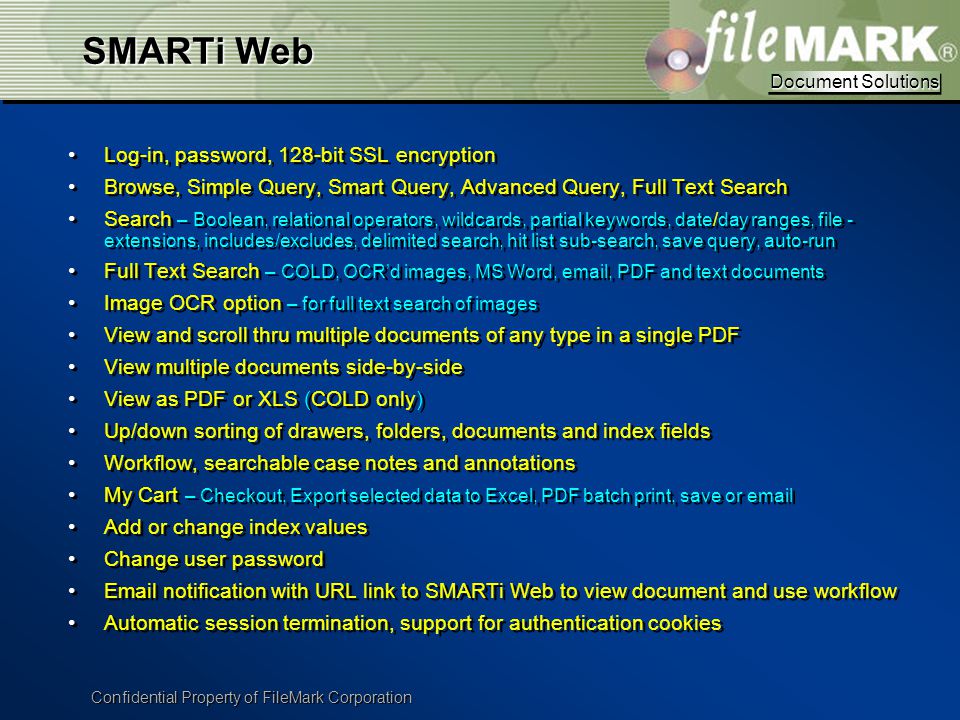 Document Solutions Document Solutions Confidential Property of FileMark Corporation SMARTi Web Log-in, password, 128-bit SSL encryption Browse, Simple Query, Smart Query, Advanced Query, Full Text Search Search – Boolean, relational operators, wildcards, partial keywords, date/day ranges, file - extensions, includes/excludes, delimited search, hit list sub-search, save query, auto-run Full Text Search – COLD, OCR’d images, MS Word,  , PDF and text documents Image OCR option – for full text search of images View and scroll thru multiple documents of any type in a single PDF View multiple documents side-by-side View as PDF or XLS (COLD only) Up/down sorting of drawers, folders, documents and index fields Workflow, searchable case notes and annotations My Cart – Checkout, Export selected data to Excel, PDF batch print, save or  Add or change index values Change user password  notification with URL link to SMARTi Web to view document and use workflow Automatic session termination, support for authentication cookies Log-in, password, 128-bit SSL encryption Browse, Simple Query, Smart Query, Advanced Query, Full Text Search Search – Boolean, relational operators, wildcards, partial keywords, date/day ranges, file - extensions, includes/excludes, delimited search, hit list sub-search, save query, auto-run Full Text Search – COLD, OCR’d images, MS Word,  , PDF and text documents Image OCR option – for full text search of images View and scroll thru multiple documents of any type in a single PDF View multiple documents side-by-side View as PDF or XLS (COLD only) Up/down sorting of drawers, folders, documents and index fields Workflow, searchable case notes and annotations My Cart – Checkout, Export selected data to Excel, PDF batch print, save or  Add or change index values Change user password  notification with URL link to SMARTi Web to view document and use workflow Automatic session termination, support for authentication cookies