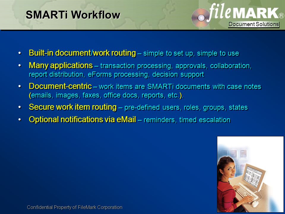 Document Solutions Document Solutions Confidential Property of FileMark Corporation Built-in document/work routing – simple to set up, simple to use Many applications – transaction processing, approvals, collaboration, report distribution, eForms processing, decision support Document-centric – work items are SMARTi documents with case notes ( s, images, faxes, office docs, reports, etc.).