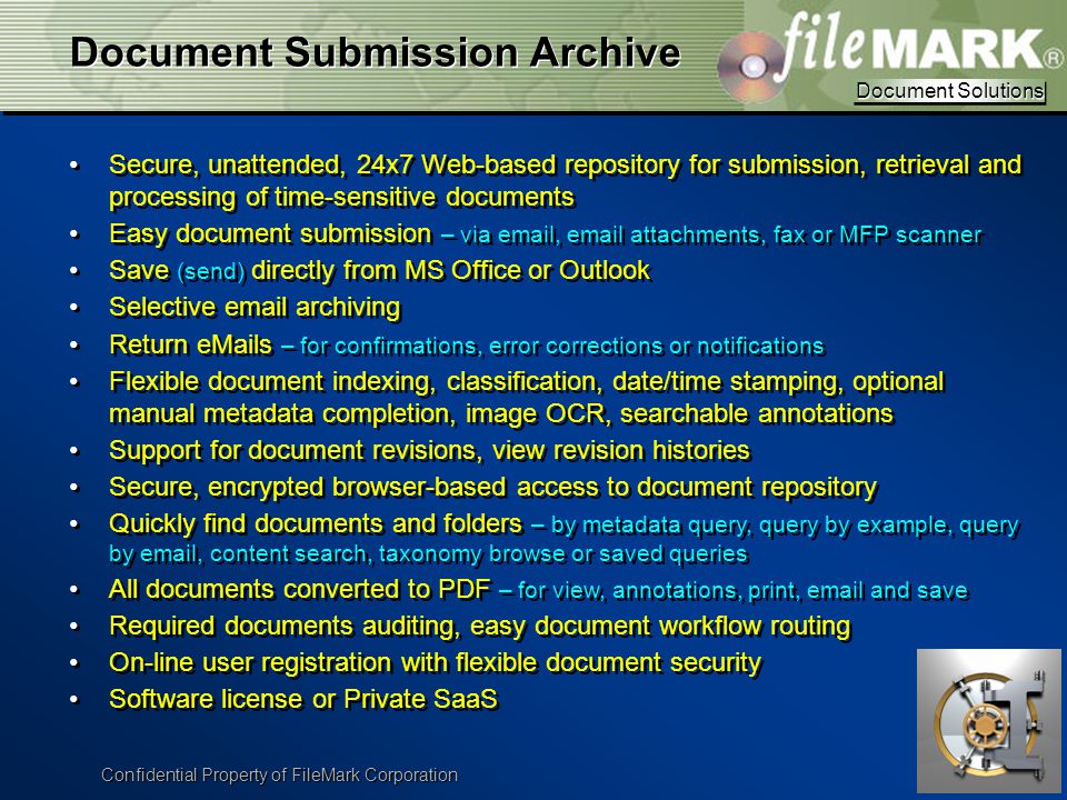 Document Solutions Document Solutions Confidential Property of FileMark Corporation Document Submission Archive Secure, unattended, 24x7 Web-based repository for submission, retrieval and processing of time-sensitive documents Easy document submission – via  ,  attachments, fax or MFP scanner Save (send) directly from MS Office or Outlook Selective  archiving Return  s – for confirmations, error corrections or notifications Flexible document indexing, classification, date/time stamping, optional manual metadata completion, image OCR, searchable annotations Support for document revisions, view revision histories Secure, encrypted browser-based access to document repository Quickly find documents and folders – by metadata query, query by example, query by  , content search, taxonomy browse or saved queries All documents converted to PDF – for view, annotations, print,  and save Required documents auditing, easy document workflow routing On-line user registration with flexible document security Software license or Private SaaS Secure, unattended, 24x7 Web-based repository for submission, retrieval and processing of time-sensitive documents Easy document submission – via  ,  attachments, fax or MFP scanner Save (send) directly from MS Office or Outlook Selective  archiving Return  s – for confirmations, error corrections or notifications Flexible document indexing, classification, date/time stamping, optional manual metadata completion, image OCR, searchable annotations Support for document revisions, view revision histories Secure, encrypted browser-based access to document repository Quickly find documents and folders – by metadata query, query by example, query by  , content search, taxonomy browse or saved queries All documents converted to PDF – for view, annotations, print,  and save Required documents auditing, easy document workflow routing On-line user registration with flexible document security Software license or Private SaaS