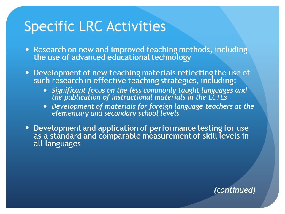 Specific LRC Activities Research on new and improved teaching methods, including the use of advanced educational technology Development of new teaching materials reflecting the use of such research in effective teaching strategies, including: Significant focus on the less commonly taught languages and the publication of instructional materials in the LCTLs Development of materials for foreign language teachers at the elementary and secondary school levels Development and application of performance testing for use as a standard and comparable measurement of skill levels in all languages (continued)