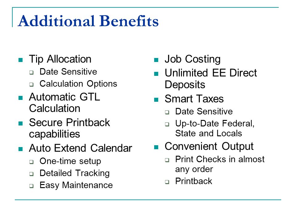 Additional Benefits Tip Allocation  Date Sensitive  Calculation Options Automatic GTL Calculation Secure Printback capabilities Auto Extend Calendar  One-time setup  Detailed Tracking  Easy Maintenance Job Costing Unlimited EE Direct Deposits Smart Taxes  Date Sensitive  Up-to-Date Federal, State and Locals Convenient Output  Print Checks in almost any order  Printback