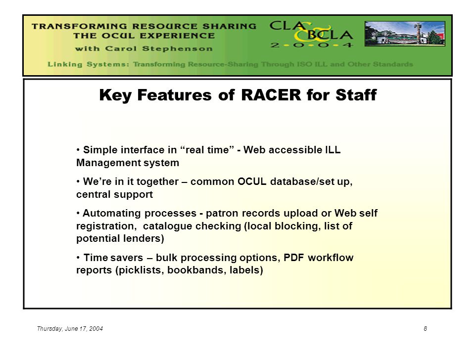 8 Key Features of RACER for Staff Simple interface in real time - Web accessible ILL Management system We’re in it together – common OCUL database/set up, central support Automating processes - patron records upload or Web self registration, catalogue checking (local blocking, list of potential lenders) Time savers – bulk processing options, PDF workflow reports (picklists, bookbands, labels)