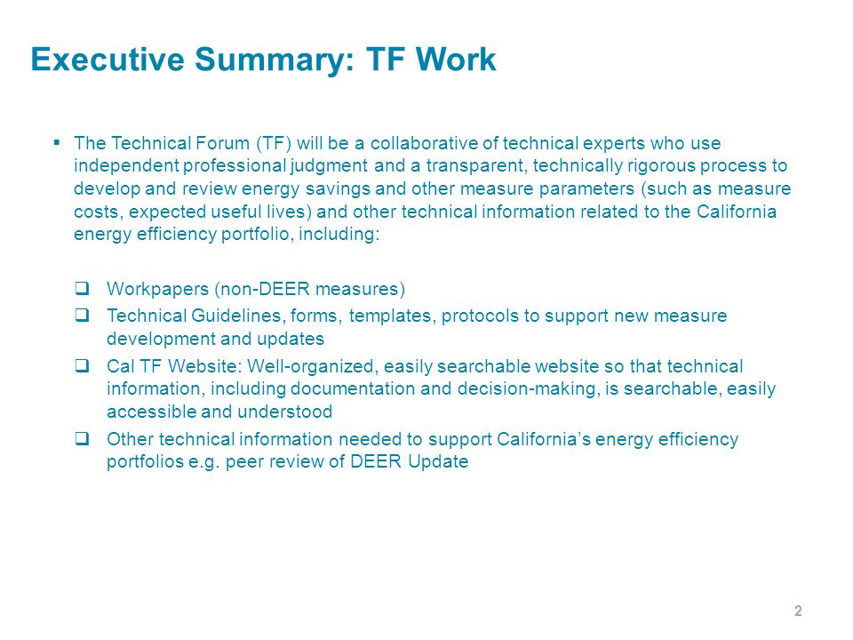 Executive Summary: TF Work  The Technical Forum (TF) will be a collaborative of technical experts who use independent professional judgment and a transparent, technically rigorous process to develop and review energy savings and other measure parameters (such as measure costs, expected useful lives) and other technical information related to the California energy efficiency portfolio, including:  Workpapers (non-DEER measures)  Technical Guidelines, forms, templates, protocols to support new measure development and updates  Cal TF Website: Well-organized, easily searchable website so that technical information, including documentation and decision-making, is searchable, easily accessible and understood  Other technical information needed to support California’s energy efficiency portfolios e.g.