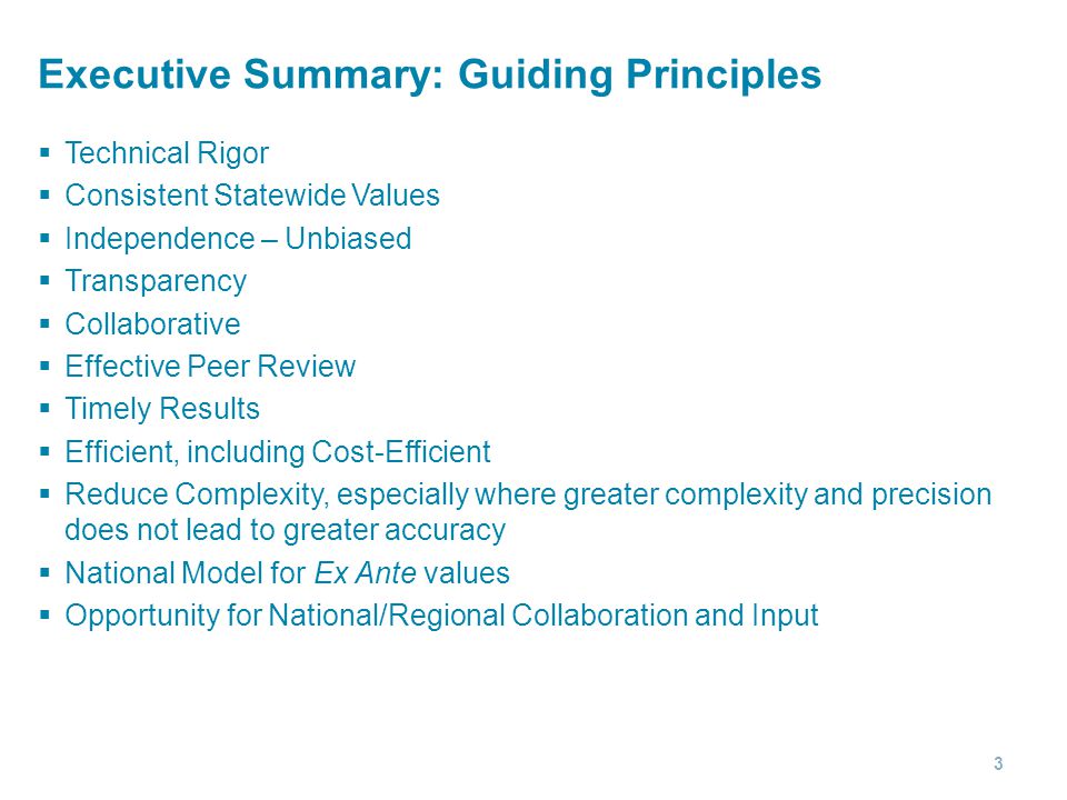 Executive Summary: Guiding Principles  Technical Rigor  Consistent Statewide Values  Independence – Unbiased  Transparency  Collaborative  Effective Peer Review  Timely Results  Efficient, including Cost-Efficient  Reduce Complexity, especially where greater complexity and precision does not lead to greater accuracy  National Model for Ex Ante values  Opportunity for National/Regional Collaboration and Input 3