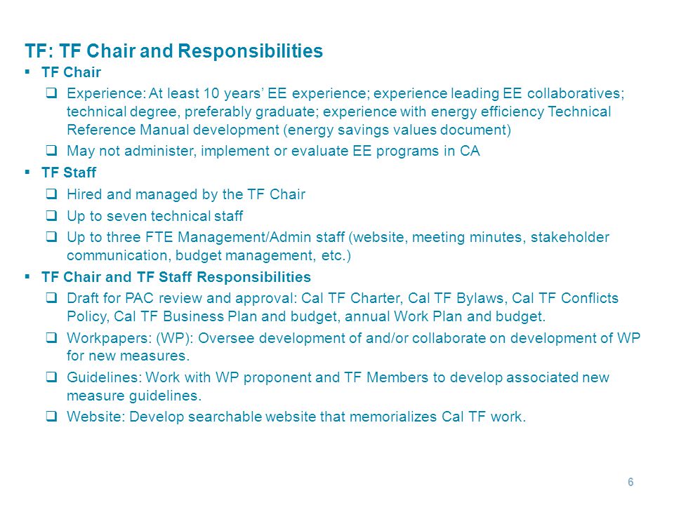 TF: TF Chair and Responsibilities  TF Chair  Experience: At least 10 years’ EE experience; experience leading EE collaboratives; technical degree, preferably graduate; experience with energy efficiency Technical Reference Manual development (energy savings values document)  May not administer, implement or evaluate EE programs in CA  TF Staff  Hired and managed by the TF Chair  Up to seven technical staff  Up to three FTE Management/Admin staff (website, meeting minutes, stakeholder communication, budget management, etc.)  TF Chair and TF Staff Responsibilities  Draft for PAC review and approval: Cal TF Charter, Cal TF Bylaws, Cal TF Conflicts Policy, Cal TF Business Plan and budget, annual Work Plan and budget.