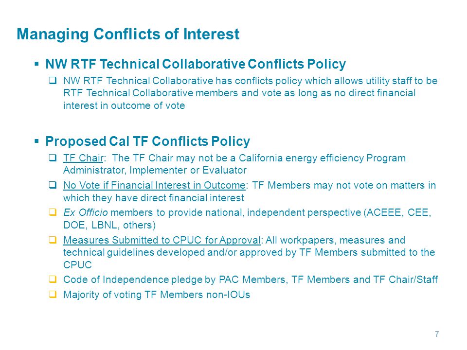 Managing Conflicts of Interest  NW RTF Technical Collaborative Conflicts Policy  NW RTF Technical Collaborative has conflicts policy which allows utility staff to be RTF Technical Collaborative members and vote as long as no direct financial interest in outcome of vote  Proposed Cal TF Conflicts Policy  TF Chair: The TF Chair may not be a California energy efficiency Program Administrator, Implementer or Evaluator  No Vote if Financial Interest in Outcome: TF Members may not vote on matters in which they have direct financial interest  Ex Officio members to provide national, independent perspective (ACEEE, CEE, DOE, LBNL, others)  Measures Submitted to CPUC for Approval: All workpapers, measures and technical guidelines developed and/or approved by TF Members submitted to the CPUC  Code of Independence pledge by PAC Members, TF Members and TF Chair/Staff  Majority of voting TF Members non-IOUs 7