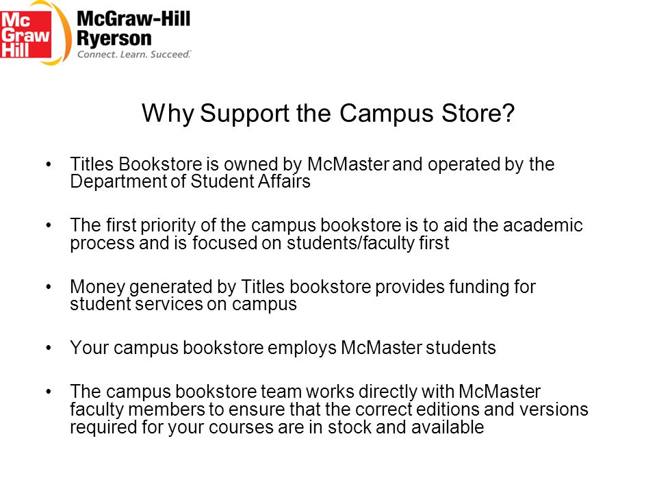 Titles Bookstore is owned by McMaster and operated by the Department of Student Affairs The first priority of the campus bookstore is to aid the academic process and is focused on students/faculty first Money generated by Titles bookstore provides funding for student services on campus Your campus bookstore employs McMaster students The campus bookstore team works directly with McMaster faculty members to ensure that the correct editions and versions required for your courses are in stock and available Why Support the Campus Store