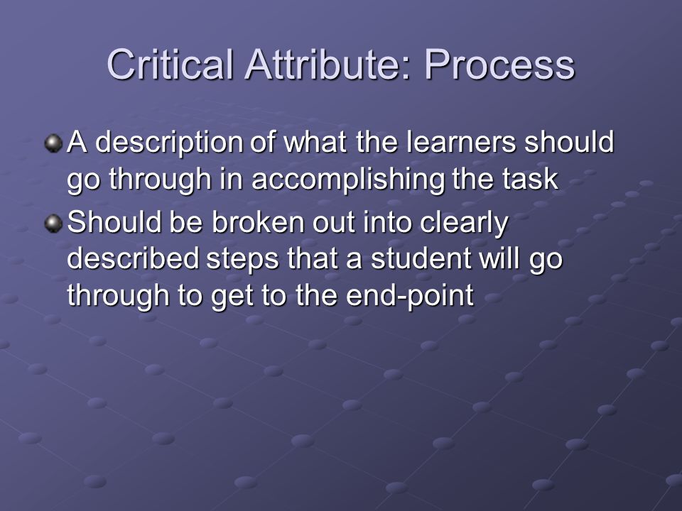 Critical Attribute: Process A description of what the learners should go through in accomplishing the task Should be broken out into clearly described steps that a student will go through to get to the end-point