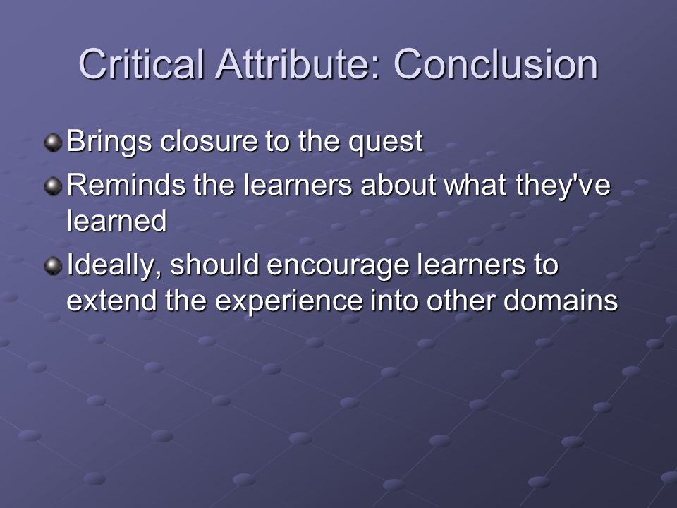 Critical Attribute: Conclusion Brings closure to the quest Reminds the learners about what they ve learned Ideally, should encourage learners to extend the experience into other domains