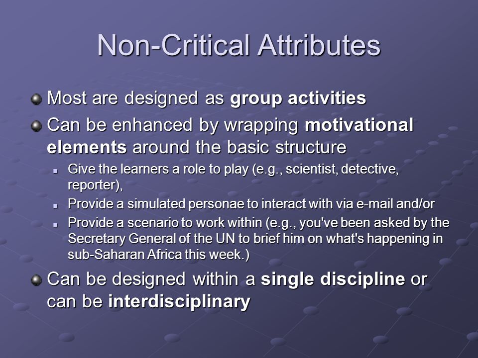 Non-Critical Attributes Most are designed as group activities Can be enhanced by wrapping motivational elements around the basic structure Give the learners a role to play (e.g., scientist, detective, reporter), Give the learners a role to play (e.g., scientist, detective, reporter), Provide a simulated personae to interact with via  and/or Provide a simulated personae to interact with via  and/or Provide a scenario to work within (e.g., you ve been asked by the Secretary General of the UN to brief him on what s happening in sub-Saharan Africa this week.) Provide a scenario to work within (e.g., you ve been asked by the Secretary General of the UN to brief him on what s happening in sub-Saharan Africa this week.) Can be designed within a single discipline or can be interdisciplinary