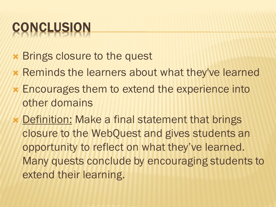  Brings closure to the quest  Reminds the learners about what they ve learned  Encourages them to extend the experience into other domains  Definition: Make a final statement that brings closure to the WebQuest and gives students an opportunity to reflect on what they’ve learned.