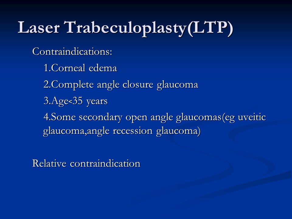 Laser Trabeculoplasty(LTP) Contraindications: 1.Corneal edema 1.Corneal edema 2.Complete angle closure glaucoma 2.Complete angle closure glaucoma 3.Age ﹤ 35 years 3.Age ﹤ 35 years 4.Some secondary open angle glaucomas(eg uveitic glaucoma,angle recession glaucoma) 4.Some secondary open angle glaucomas(eg uveitic glaucoma,angle recession glaucoma) Relative contraindication