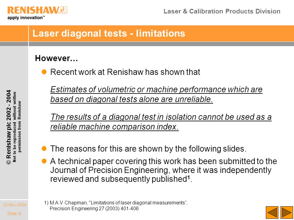 Laser & Calibration Products Division 22-Nov-2004 © Renishaw plc Not to be reproduced without written permission from Renishaw Slide 8 Laser diagonal tests - limitations However… Recent work at Renishaw has shown that Estimates of volumetric or machine performance which are based on diagonal tests alone are unreliable.