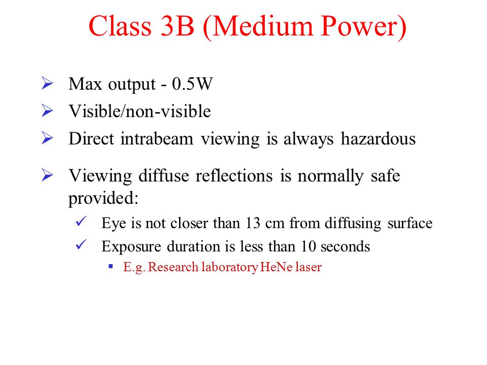 Class 3B (Medium Power)  Max output - 0.5W  Visible/non-visible  Direct intrabeam viewing is always hazardous  Viewing diffuse reflections is normally safe provided: Eye is not closer than 13 cm from diffusing surface Exposure duration is less than 10 seconds  E.g.