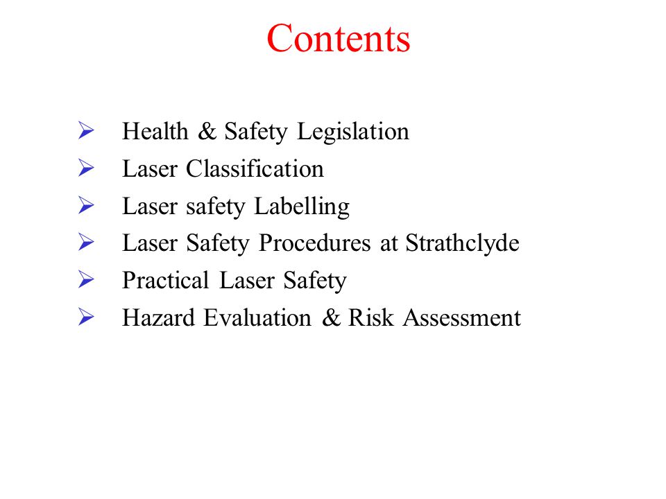 Contents  Health & Safety Legislation  Laser Classification  Laser safety Labelling  Laser Safety Procedures at Strathclyde  Practical Laser Safety  Hazard Evaluation & Risk Assessment