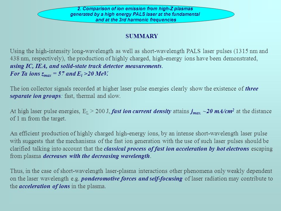 SUMMARY Using the high-intensity long-wavelength as well as short-wavelength PALS laser pulses (1315 nm and 438 nm, respectively), the production of highly charged, high-energy ions have been demonstrated, using IC, IEA, and solid-state track detector measurements.