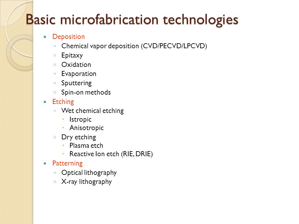Basic microfabrication technologies Deposition ◦ Chemical vapor deposition (CVD/PECVD/LPCVD) ◦ Epitaxy ◦ Oxidation ◦ Evaporation ◦ Sputtering ◦ Spin-on methods Etching ◦ Wet chemical etching  Istropic  Anisotropic ◦ Dry etching  Plasma etch  Reactive Ion etch (RIE, DRIE) Patterning ◦ Optical lithography ◦ X-ray lithography