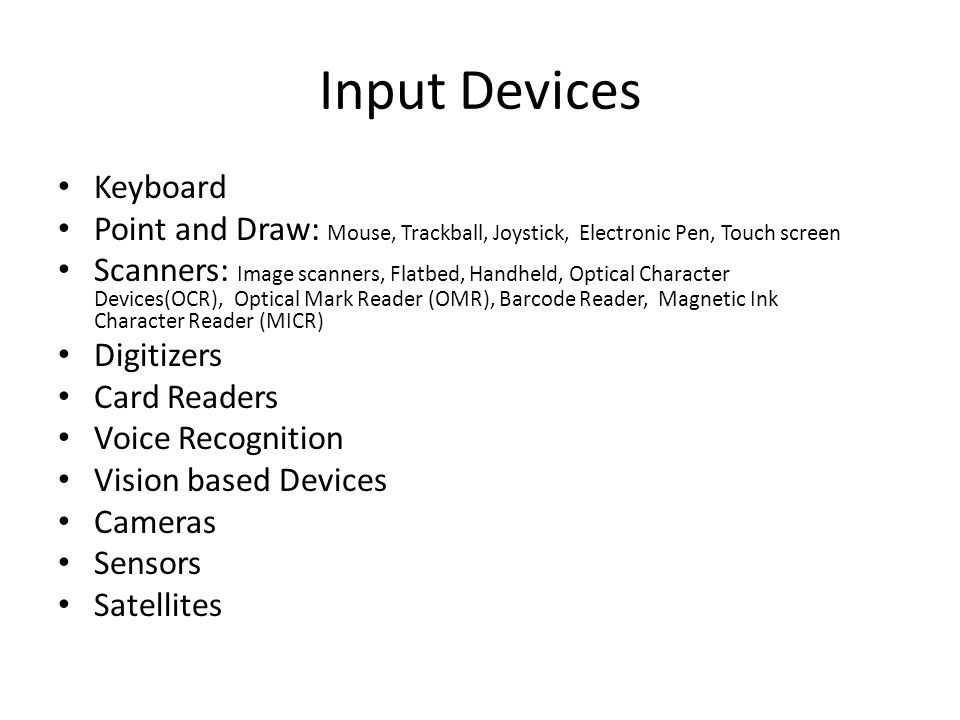 Input Devices Keyboard Point and Draw: Mouse, Trackball, Joystick, Electronic Pen, Touch screen Scanners: Image scanners, Flatbed, Handheld, Optical Character Devices(OCR), Optical Mark Reader (OMR), Barcode Reader, Magnetic Ink Character Reader (MICR) Digitizers Card Readers Voice Recognition Vision based Devices Cameras Sensors Satellites
