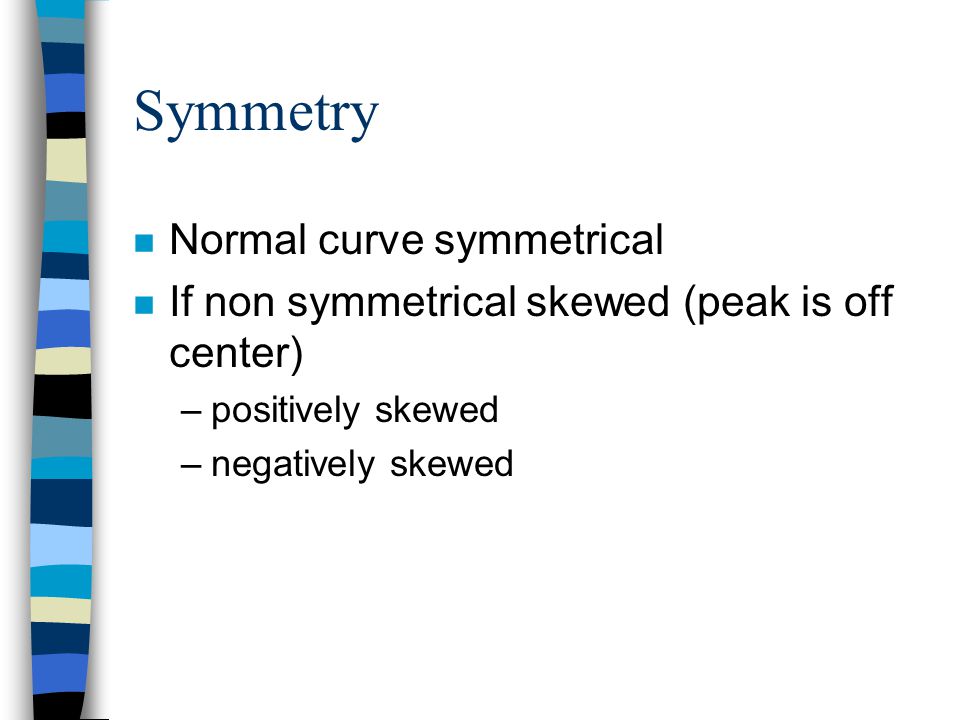 Symmetry n Normal curve symmetrical n If non symmetrical skewed (peak is off center) –positively skewed –negatively skewed