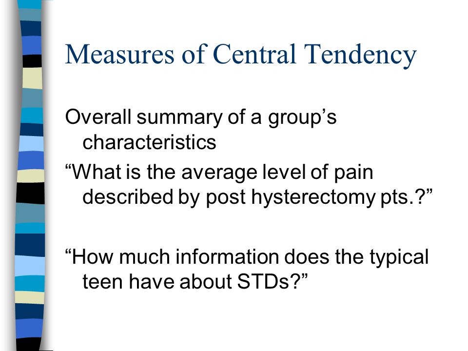Measures of Central Tendency Overall summary of a group’s characteristics What is the average level of pain described by post hysterectomy pts. How much information does the typical teen have about STDs
