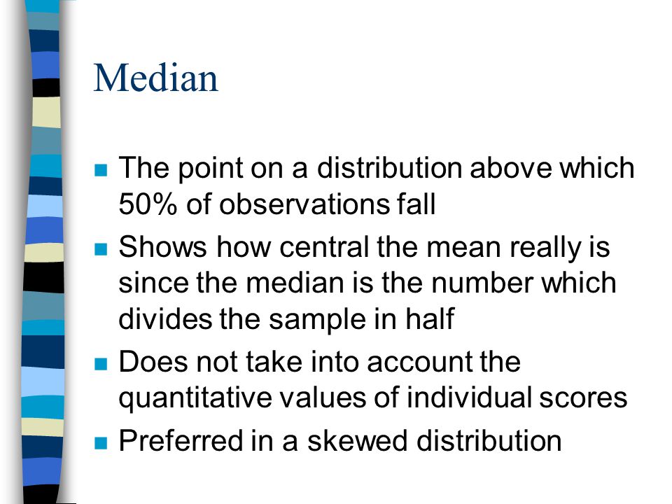 Median n The point on a distribution above which 50% of observations fall n Shows how central the mean really is since the median is the number which divides the sample in half n Does not take into account the quantitative values of individual scores n Preferred in a skewed distribution