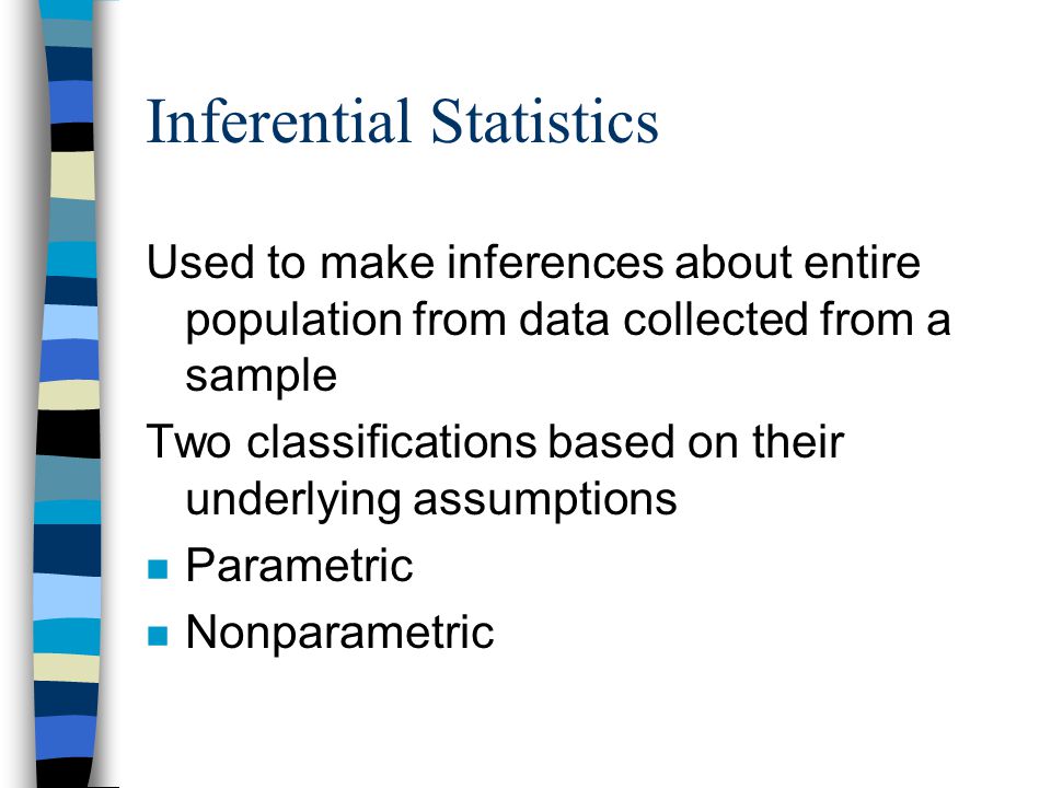 Inferential Statistics Used to make inferences about entire population from data collected from a sample Two classifications based on their underlying assumptions n Parametric n Nonparametric