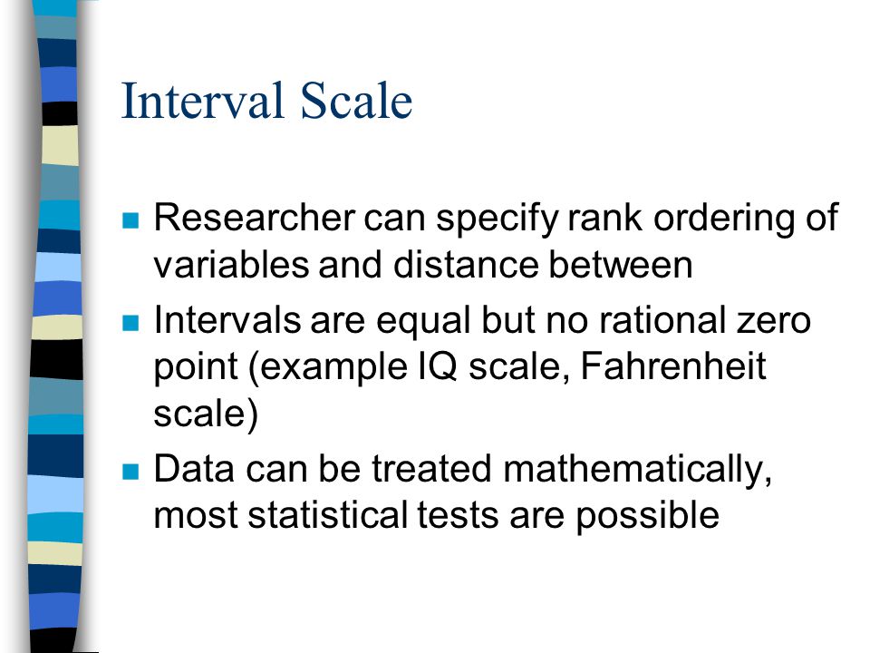 Interval Scale n Researcher can specify rank ordering of variables and distance between n Intervals are equal but no rational zero point (example IQ scale, Fahrenheit scale) n Data can be treated mathematically, most statistical tests are possible