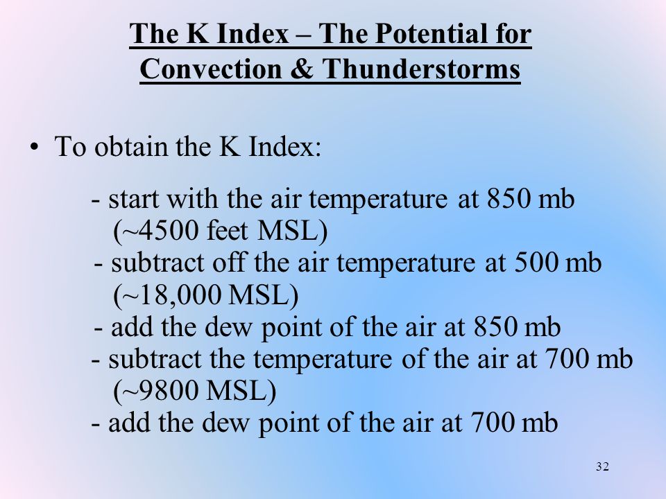 32 The K Index – The Potential for Convection & Thunderstorms To obtain the K Index: - start with the air temperature at 850 mb (~4500 feet MSL) - subtract off the air temperature at 500 mb (~18,000 MSL) - add the dew point of the air at 850 mb - subtract the temperature of the air at 700 mb (~9800 MSL) - add the dew point of the air at 700 mb