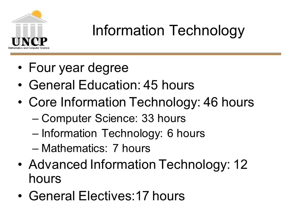 Information Technology Four year degree General Education: 45 hours Core Information Technology: 46 hours –Computer Science: 33 hours –Information Technology: 6 hours –Mathematics: 7 hours Advanced Information Technology: 12 hours General Electives:17 hours