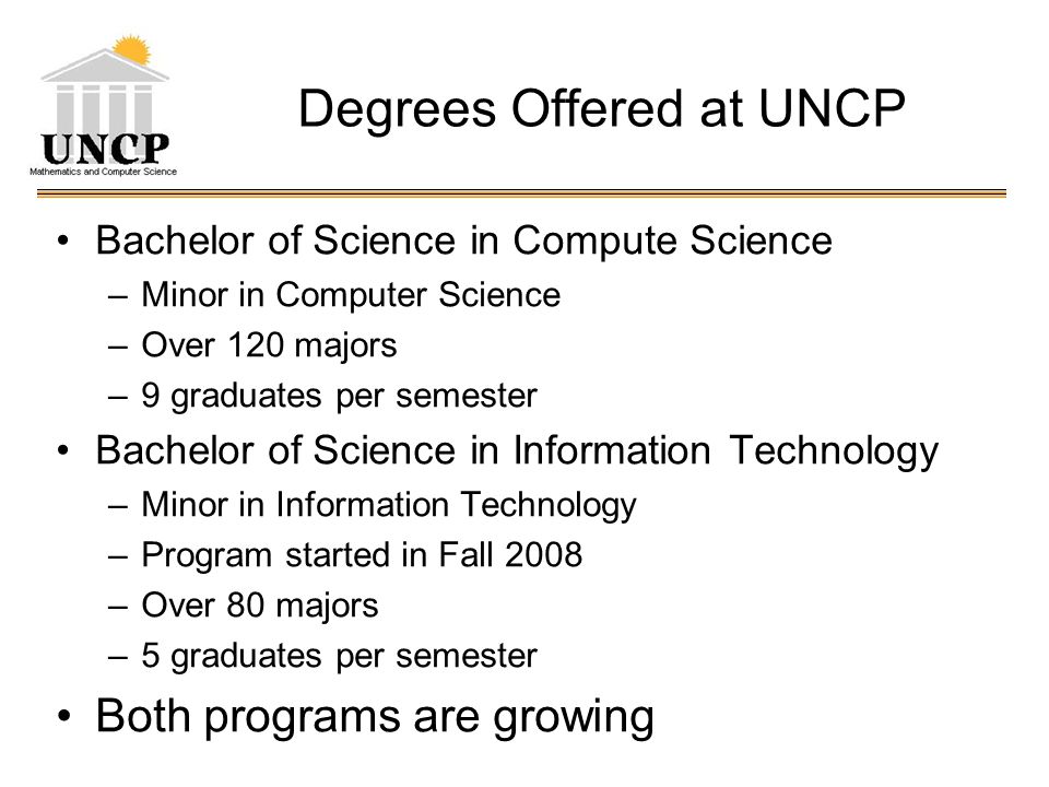 Degrees Offered at UNCP Bachelor of Science in Compute Science –Minor in Computer Science –Over 120 majors –9 graduates per semester Bachelor of Science in Information Technology –Minor in Information Technology –Program started in Fall 2008 –Over 80 majors –5 graduates per semester Both programs are growing