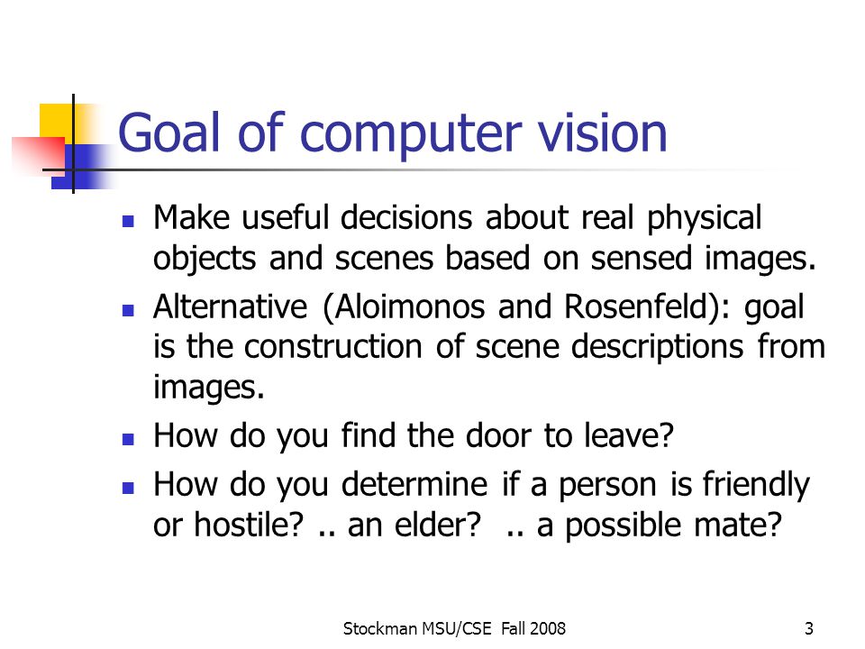 Stockman MSU/CSE Fall Goal of computer vision Make useful decisions about real physical objects and scenes based on sensed images.