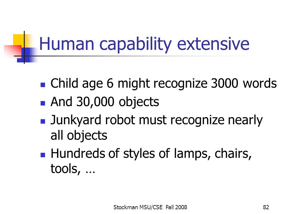 Stockman MSU/CSE Fall Human capability extensive Child age 6 might recognize 3000 words And 30,000 objects Junkyard robot must recognize nearly all objects Hundreds of styles of lamps, chairs, tools, …